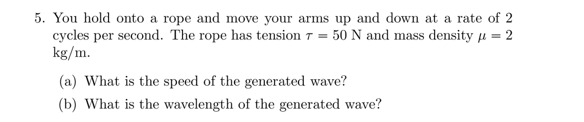 5. You hold onto a rope and move your arms up and down at a rate of 2
2
cycles per second. The rope has tension 7 = 50 N and mass density
kg/m.
(a) What is the speed of the generated wave?
(b) What is the wavelength of the generated wave?