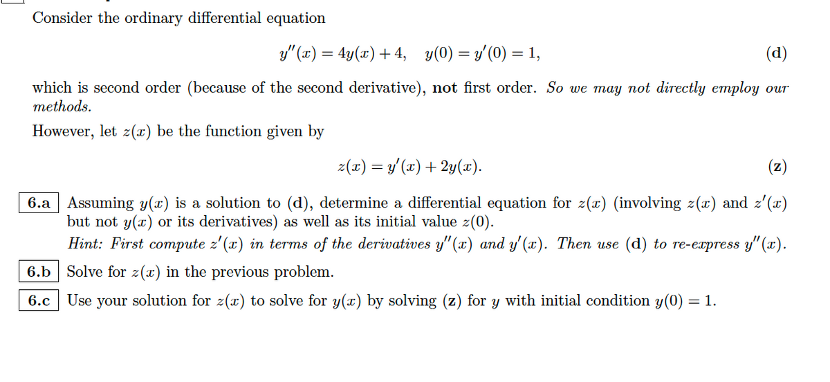 Consider the ordinary differential equation
y"(x) = 4y(x) +4, y(0)= y′(0) = 1,
(d)
which is second order (because of the second derivative), not first order. So we may not directly employ our
methods.
However, let z(x) be the function given by
z(x) = y'(x) + 2y(x).
(z)
6.a Assuming y(x) is a solution to (d), determine a differential equation for z(x) (involving z(x) and z'(x)
but not y(x) or its derivatives) as well as its initial value z(0).
Hint: First compute z'(x) in terms of the derivatives y"(x) and y'(x). Then use (d) to re-express y'(x).
6.b Solve for z(x) in the previous problem.
6.c
Use your solution for z(x) to solve for y(x) by solving (z) for y with initial condition y(0) = 1.