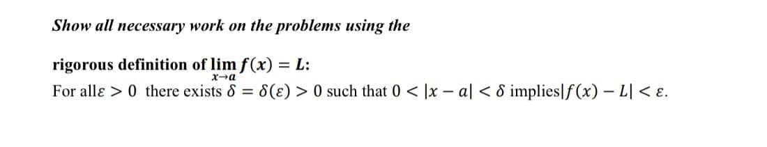Show all necessary work on the problems using the
rigorous definition of lim f(x) = L:
x→a
For alle > 0 there exists & = 8(E) >0 such that 0 < x-a] < 8 implies]f(x) - L| < .