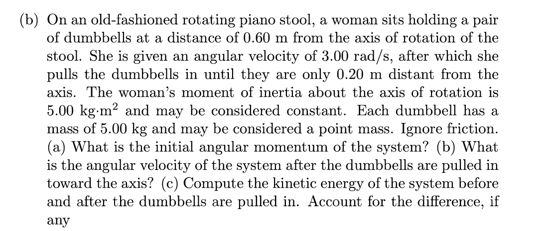 (b) On an old-fashioned rotating piano stool, a woman sits holding a pair
of dumbbells at a distance of 0.60 m from the axis of rotation of the
stool. She is given an angular velocity of 3.00 rad/s, after which she
pulls the dumbbells in until they are only 0.20 m distant from the
axis. The woman's moment of inertia about the axis of rotation is
5.00 kg-m² and may be considered constant. Each dumbbell has a
mass of 5.00 kg and may be considered a point mass. Ignore friction.
(a) What is the initial angular momentum of the system? (b) What
is the angular velocity of the system after the dumbbells are pulled in
toward the axis? (c) Compute the kinetic energy of the system before
and after the dumbbells are pulled in. Account for the difference, if
any