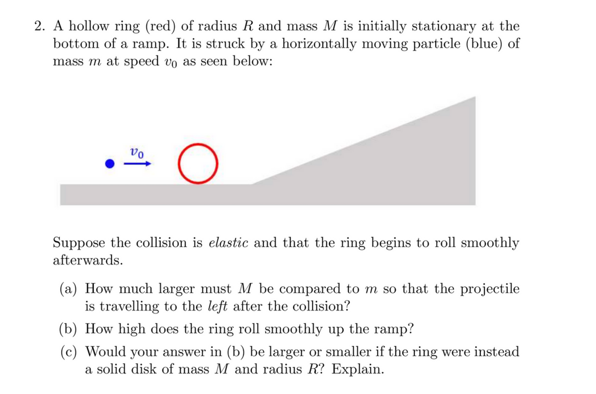 2. A hollow ring (red) of radius R and mass M is initially stationary at the
bottom of a ramp. It is struck by a horizontally moving particle (blue) of
mass m at speed vo as seen below:
Vo
O
Suppose the collision is elastic and that the ring begins to roll smoothly
afterwards.
(a) How much larger must M be compared to m so that the projectile
is travelling to the left after the collision?
(b) How high does the ring roll smoothly up the ramp?
(c) Would your answer in (b) be larger or smaller if the ring were instead
a solid disk of mass M and radius R? Explain.