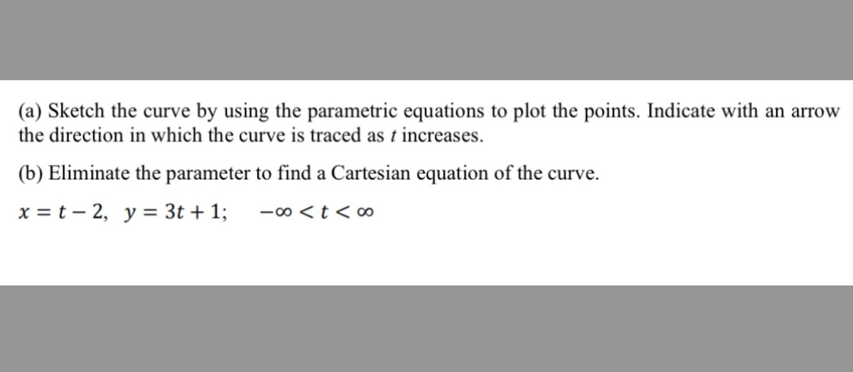 (a) Sketch the curve by using the parametric equations to plot the points. Indicate with an arrow
the direction in which the curve is traced as t increases.
(b) Eliminate the parameter to find a Cartesian equation of the curve.
x = t - 2, y = 3t + 1;
-∞0 < t <∞0