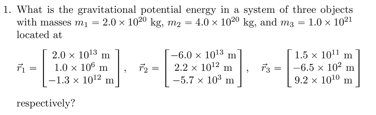 1. What is the gravitational potential energy in a system of three objects
with masses m₁ = 2.0 × 1020 kg, m2 = 4.0 × 1020 kg, and m3
1.0 × 1021
located at
r₁
=
2.0 × 10¹3 m
1.0 × 106 m
-1.3 × 10¹2 m
1
respectively?
9
r2
=
-6.0 × 10¹3 m
2.2 × 10¹² m
–5.7 × 10³ m
{]
9
T3
=
=
1.5 × 10¹1 m
−6.5 × 10² m
9.2 × 10¹0 m