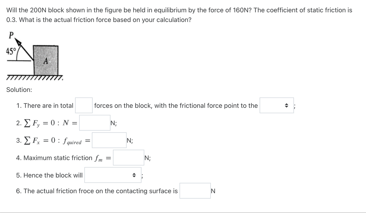 Will the 200N block shown in the figure be held in equilibrium by the force of 160N? The coefficient of static friction is
0.3. What is the actual friction force based on your calculation?
P
45°
Solution:
A
1. There are in total
2. EF, = 0: N
y
3. Fx = 0: fquired=
4. Maximum static friction fm
=
forces on the block, with the frictional force point to the
5. Hence the block will
N;
N;
N;
6. The actual friction froce on the contacting surface is
N