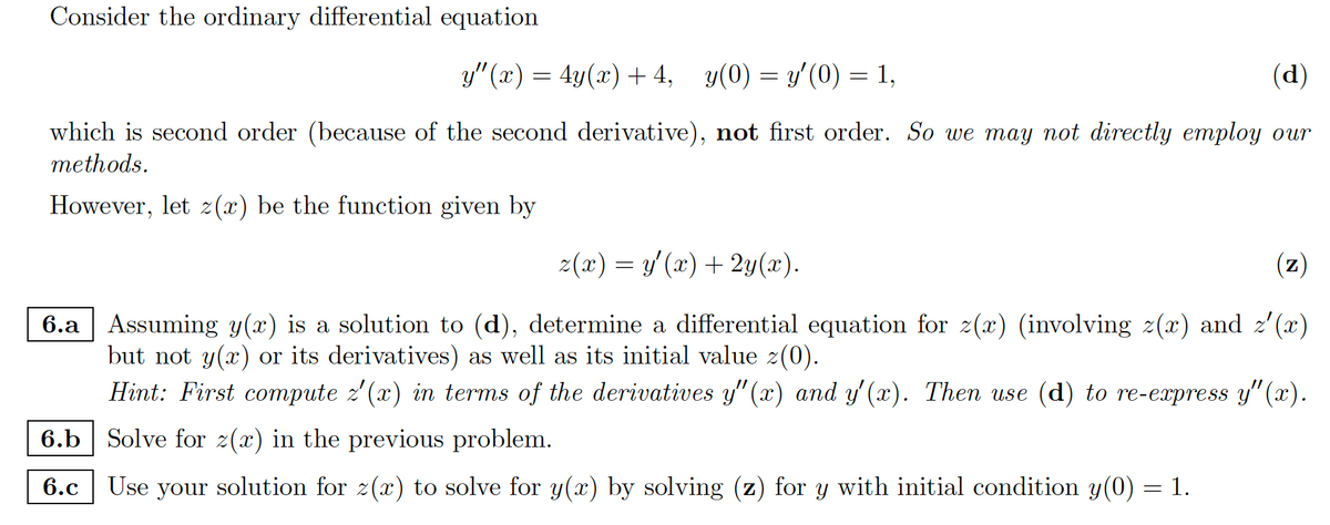 Consider the ordinary differential equation
y"(x) = 4y(x) + 4, y(0) = y'(0) = 1,
(d)
which is second order (because of the second derivative), not first order. So we may not directly employ our
methods.
However, let z(x) be the function given by
z(x) = y'(x) + 2y(x).
(z)
6.a Assuming y(x) is a solution to (d), determine a differential equation for z(x) (involving z(x) and z'(x)
but not y(x) or its derivatives) as well as its initial value z(0).
Hint: First compute z'(x) in terms of the derivatives y"(x) and y'(x). Then use (d) to re-express y"(x).
6.b Solve for z(x) in the previous problem.
6.c
Use your solution for z(x) to solve for y(x) by solving (z) for y with initial condition y(0) = 1.