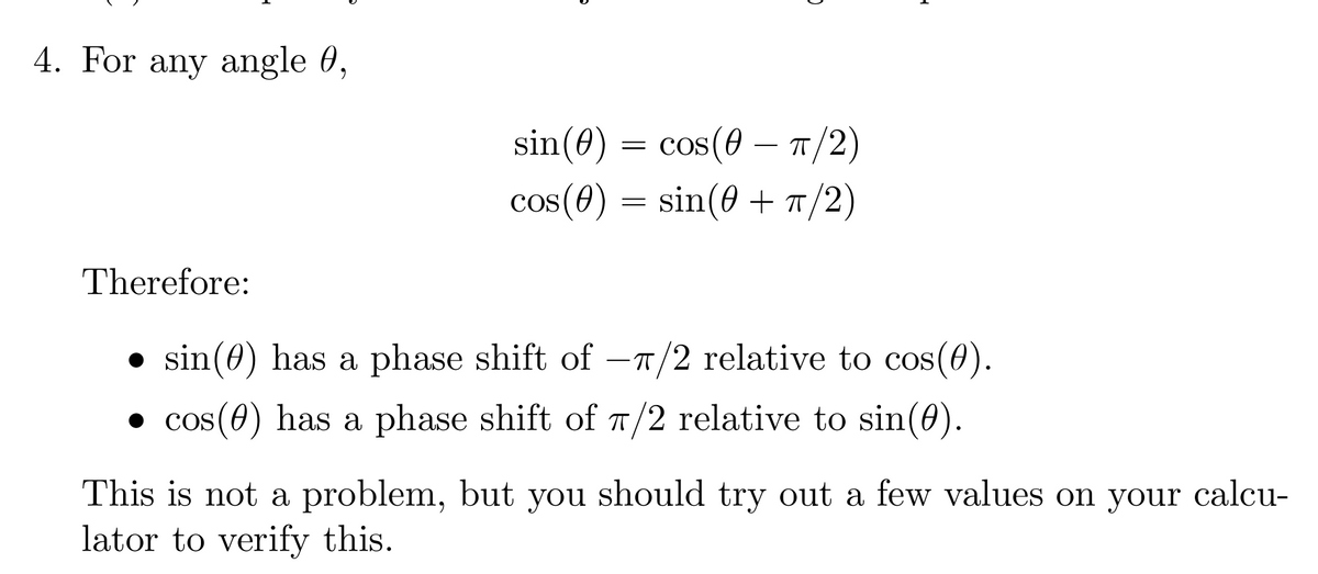 4. For any angle 0,
Therefore:
sin(0) = cos(π/2)
cos(0) = sin(0+ π/2)
● sin(0) has a phase shift of -π/2 relative to cos(0).
●cos(0) has a phase shift of π/2 relative to sin(0).
This is not a problem, but you should try out a few values on your calcu-
lator to verify this.