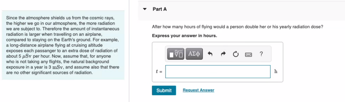 Since the atmosphere shields us from the cosmic rays,
the higher we go in our atmosphere, the more radiation
we are subject to. Therefore the amount of instantaneous
radiation is larger when travelling on an airplane,
compared to staying on the Earth's ground. For example,
a long-distance airplane flying at cruising altitude
exposes each passanger to an extra dose of radiation of
about 5 μµSv per hour. Now, assume that, for anyone
who is not taking any flights, the natural background
exposure in a year is 3 mSv, and assume also that there
are no other significant sources of radiation.
Part A
After how many hours of flying would a person double her or his yearly radiation dose?
Express your answer in hours.
ΨΕΙ ΑΣΦ
t =
Submit
Request Answer
?
h