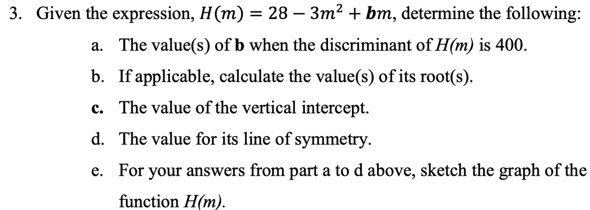 3. Given the expression, H(m) = 28-3m² + bm, determine the following:
a. The value(s) of b when the discriminant of H(m) is 400.
b. If applicable, calculate the value(s) of its root(s).
c. The value of the vertical intercept.
d.
The value for its line of symmetry.
For your answers from part a to d above, sketch the graph of the
function H(m).
e.
