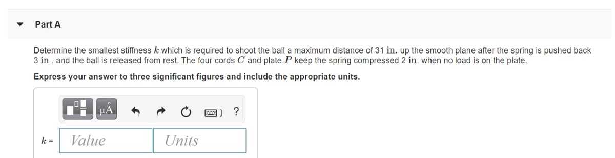 Part A
Determine the smallest stiffness k which is required to shoot the ball a maximum distance of 31 in. up the smooth plane after the spring is pushed back
3 in . and the ball is released from rest. The four cords C and plate P keep the spring compressed 2 in. when no load is on the plate.
Express your answer to three significant figures and include the appropriate units.
HA
?
k =
Value
Units
