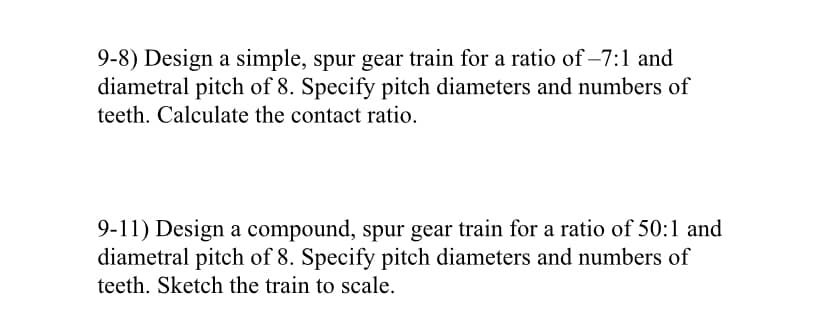 9-8) Design a simple, spur gear train for a ratio of -7:1 and
diametral pitch of 8. Specify pitch diameters and numbers of
teeth. Calculate the contact ratio.
9-11) Design a compound, spur gear train for a ratio of 50:1 and
diametral pitch of 8. Specify pitch diameters and numbers of
teeth. Sketch the train to scale.
