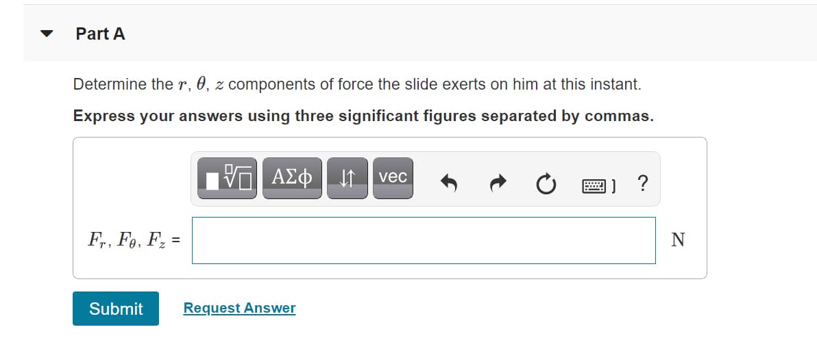 Part A
Determine the r, 0, z components of force the slide exerts on him at this instant.
Express your answers using three significant figures separated by commas.
I vec
F,, F,, Fz =
N
Submit
Request Answer
