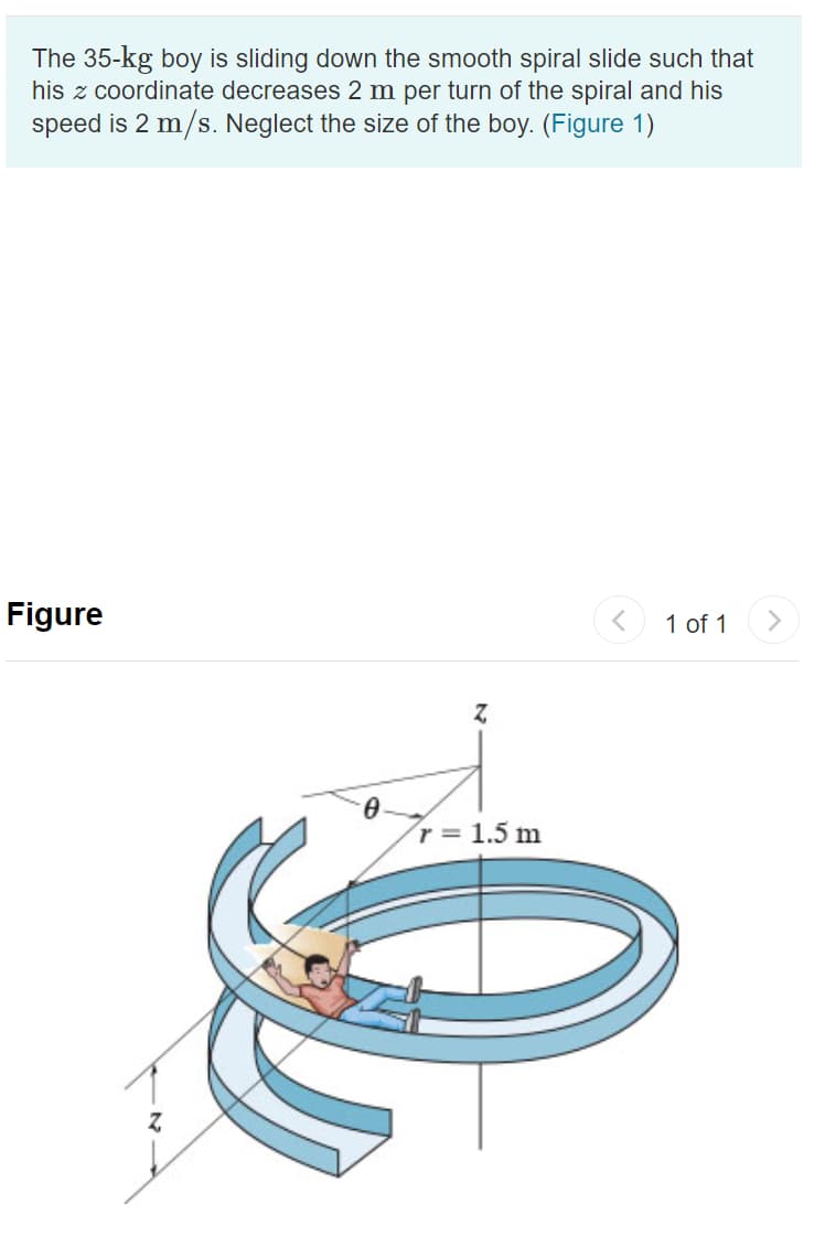 The 35-kg boy is sliding down the smooth spiral slide such that
his z coordinate decreases 2 m per turn of the spiral and his
speed is 2 m/s. Neglect the size of the boy. (Figure 1)
Figure
1 of 1
r 1.5 m
