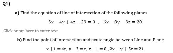 Q1)
a) Find the equation of line of intersection of the following planes
3x – 4y + 4z – 29 = 0, 6x – 8y – 3z = 20
Click or tap here to enter text.
b) Find the point of intersection and acute angle between Line and Plane
x+1 = 4t, y -3=t, z-1 =0, 2x - y + 5z = 21
