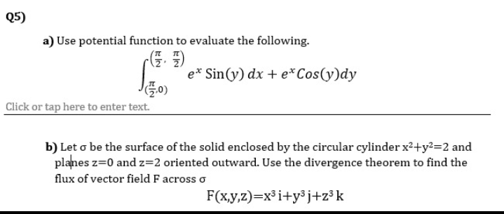 Q5)
a) Use potential function to evaluate the following.
e* Sin(y) dx + e*Cos(y)dy
Click or tap here to enter text.
b) Let o be the surface of the solid enclosed by the circular cylinder x²+y²=2 and
planes z=0 and z=2 oriented outward. Use the divergence theorem to find the
flux of vector field F across o
F(x,y,z)=x³i+y³j+z³k
