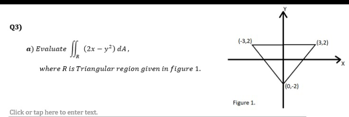 Q3)
(-3,2)
(3,2)
a) Evaluate | (2x – y²) dA,
where Ris Triangular region given in figure 1.
T(0,-2)
Figure 1.
Click or tap here to enter text.
