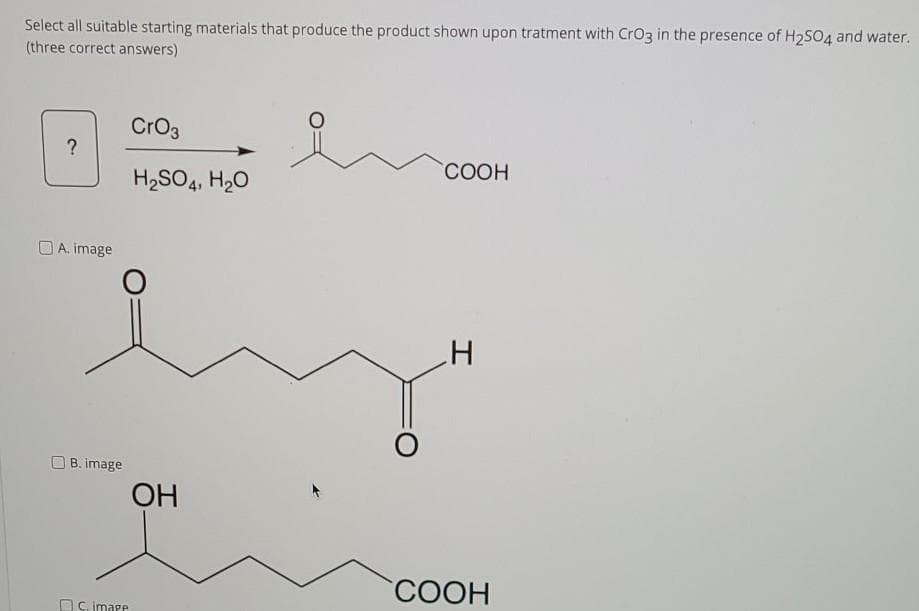 Select all suitable starting materials that produce the product shown upon tratment with CrO3 in the presence of H2S04 and water.
(three correct answers)
CrO3
?
СООН
H2SO4, H20
A. image
B. image
OH
COOH
OC. image
