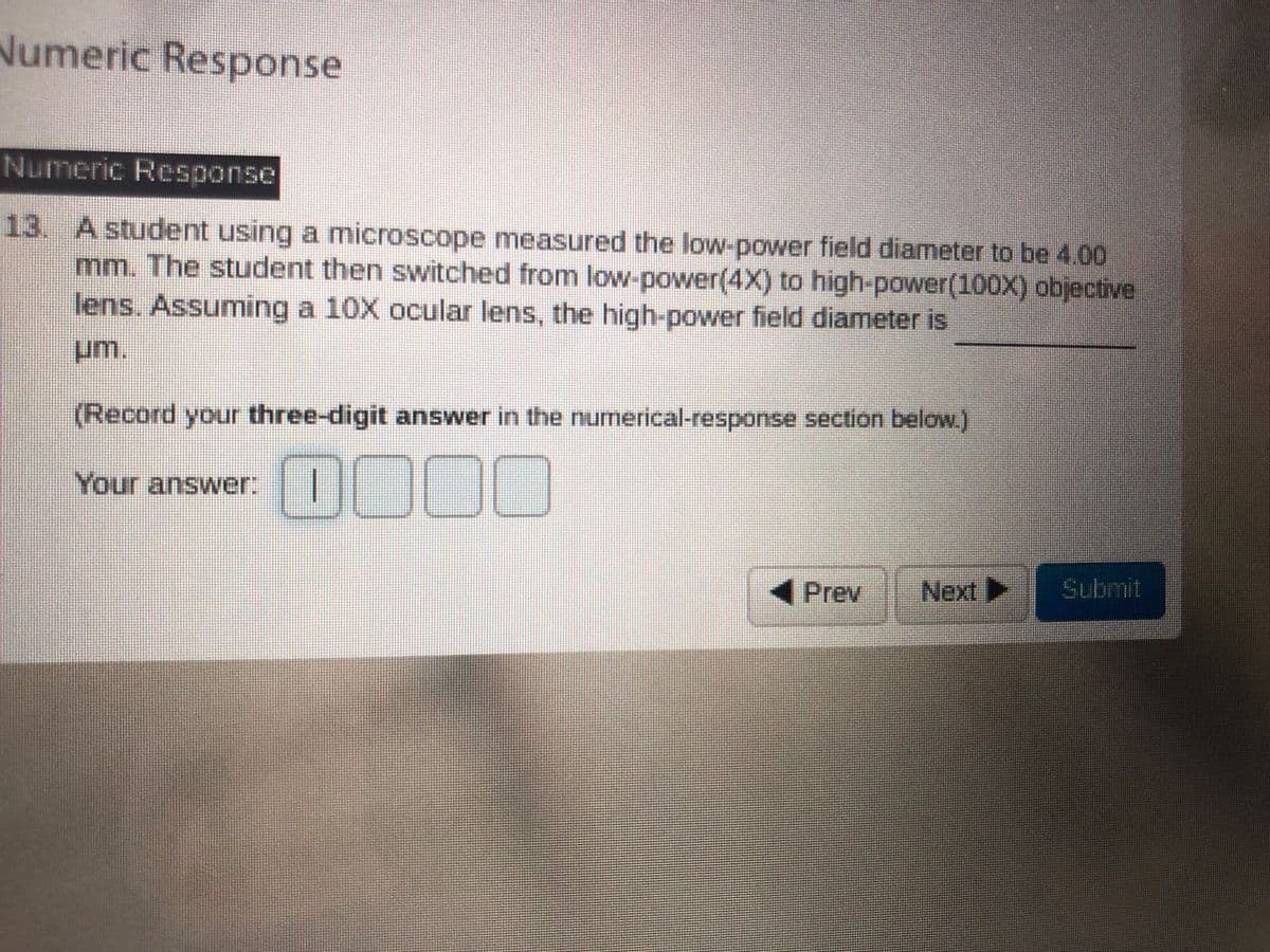 Numeric Response
Numeric Response
13. A student using a microscope measured the low-power field diameter to be 4.00
mm. The student then switched from low-power(4X) to high-power(100X) objective
lens. Assuming a 10X ocular lens, the high-power field diameter is
um.
(Record your three-digit answer in the numerical-response section below.)
0000
Your answer:
Prev
Next
Submit
