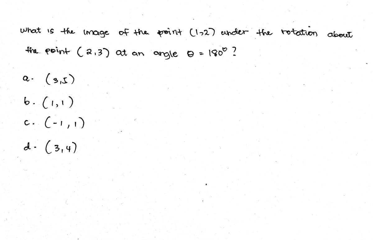 what is the Image
of the peint (l>2) ender the rotation about
the. point Ca,3) at an angle e - 180° !
a. (s,5)
6.(1,1)
c. (-1,,)
d. (3,4)
