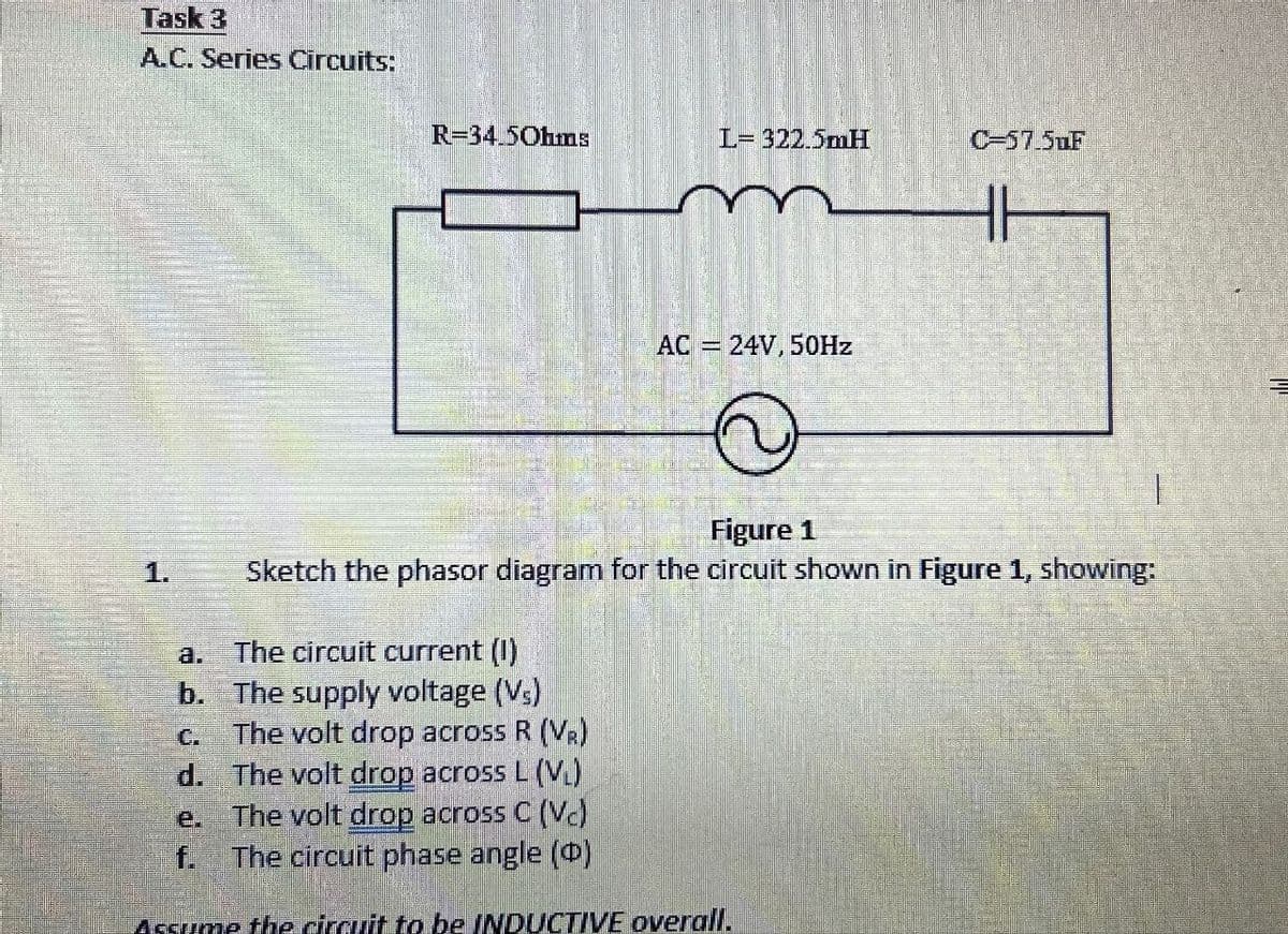 Task 3
A.C. Series Circuits:
1.
R=34.5Ohms
L= 322.5mH
0-57.5uF
HH
AC = 24V, 50Hz
Figure 1
Sketch the phasor diagram for the circuit shown in Figure 1, showing:
a.
The circuit current (I)
b. The supply voltage (Vs)
C.
The volt drop across R (VR)
d. The volt drop across L (VL)
e.
f.
The volt drop across C (Vc)
The circuit phase angle (D)
Assume the circuit to be INDUCTIVE overall.