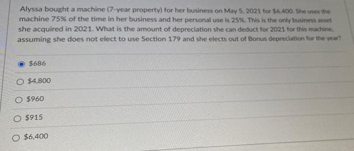 Alyssa bought a machine (7-year property) for her business on May 5, 2021 for $6.400. She uses the
machine 75% of the time in her business and her personal use is 25%. This is the only business asset
she acquired in 2021. What is the amount of depreciation she can deduct for 2021 for this machine,
assuming she does not elect to use Section 179 and she elects out of Bonus depreciation for the year?
$686
O $4,800
O $960
O $915
O $6.400
