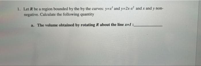 1. Let R be a region bounded by the by the curves: y=x' and y=2x-x and x and y non-
negative. Calculate the following quantity
a. The volume obtained by rotating R about the line x=l:

