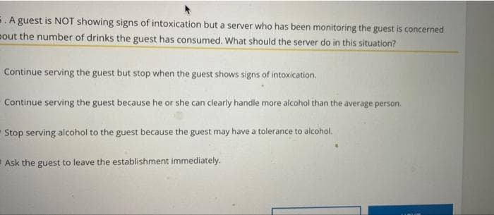 E. A guest is NOT showing signs of intoxication but a server who has been monitoring the guest is concerned
pout the number of drinks the guest has consumed. What should the server do in this situation?
Continue serving the guest but stop when the guest shows signs of intoxication.
Continue serving the guest because he or she can clearly handle more alcohol than the average person.
Stop serving alcohol to the guest because the guest may have a tolerance to alcohol.
Ask the guest to leave the establishment immediately.

