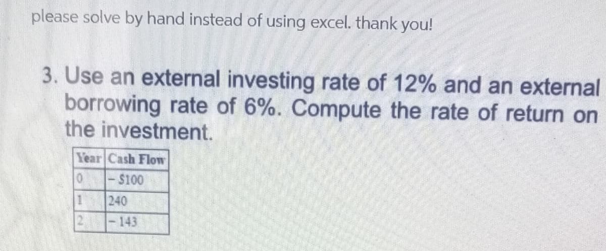 please solve by hand instead of using excel. thank you!
3. Use an external investing rate of 12% and an external
borrowing rate of 6%. Compute the rate of return on
the investment.
Year Cash Flow
$100
1.
240
-143
