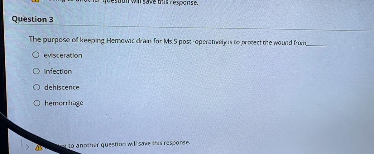 Will save this response.
Question 3
The purpose of keeping Hemovac drain for Ms.S post -operatively is to protect the wound from
O evisceration
O infection
O dehiscence
O hemorrhage
g to another question will save this response.
