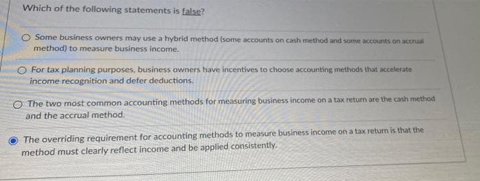 Which of the following statements is false?
O Some business owners may use a hybrid method (some accounts on cash method and some accounts on accrual
method) to measure business income.
For tax planning purposes, business owners have incentives to choose accounting methods that accelerate
income recognition and defer deductions.
O The two most common accounting methods for measuring business income on a tax return are the cash method
and the accrual method.
The overriding requirement for accounting methods to measure business income on a tax return is that the
method must clearly reflect income and be applied consistently.

