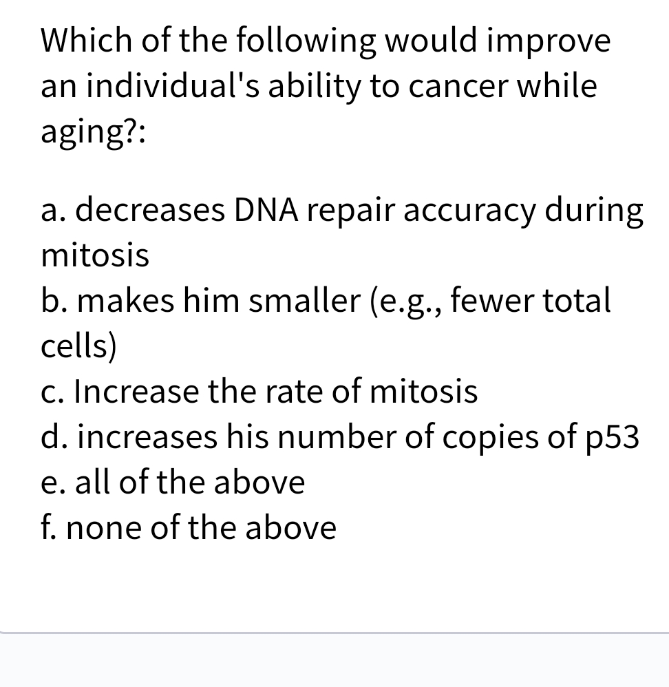 Which of the following would improve
an individual's ability to cancer while
aging?:
a. decreases DNA repair accuracy during
mitosis
b. makes him smaller (e.g., fewer total
cells)
c. Increase the rate of mitosis
d. increases his number of copies of p53
e. all of the above
f. none of the above
