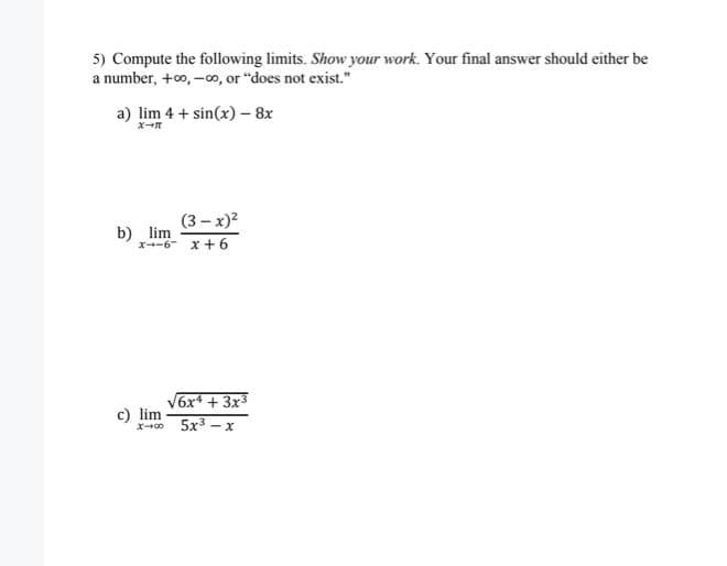 5) Compute the following limits. Show your work. Your final answer should either be
a number, +0, -o, or "does not exist."
a) lim 4 + sin(x) – 8x
(3 – x)?
b) lim
x-6- x+ 6
V6x* + 3x3
c) lim
x-0 5x3 - x
