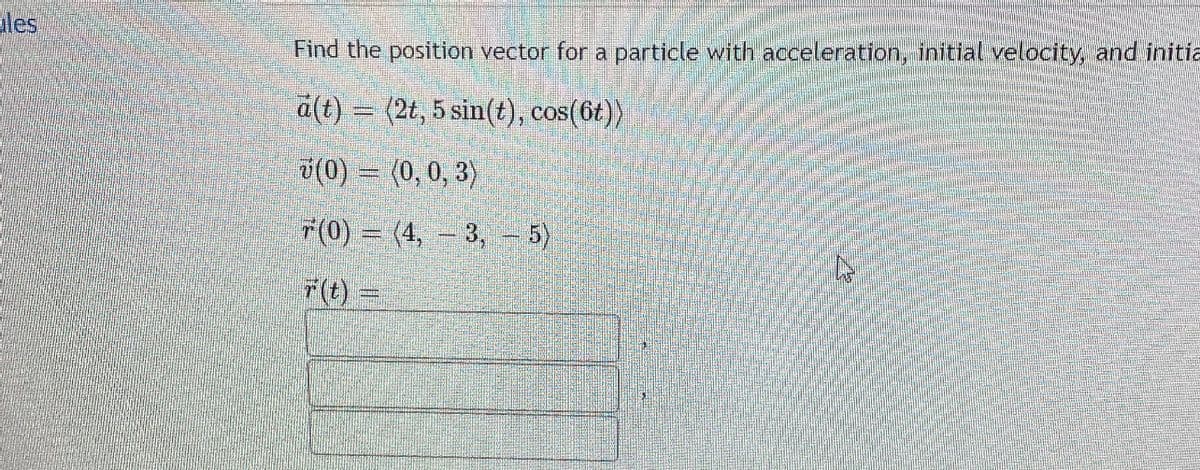 les
Find the position vector for a particle with acceleration, initial velocity, and initia
a(t) = (2t, 5 sin(t), cos(6t))
(0) = (0, 0, 3)
F(0) = (4, – 3, – 5)
7(t)
