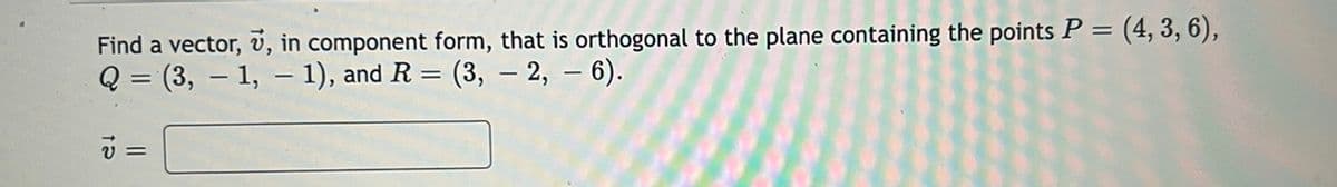 Find a vector, v, in component form, that is orthogonal to the plane containing the points P = (4, 3, 6),
Q = (3, – 1, – 1), and R = (3, – 2, – 6).
=
