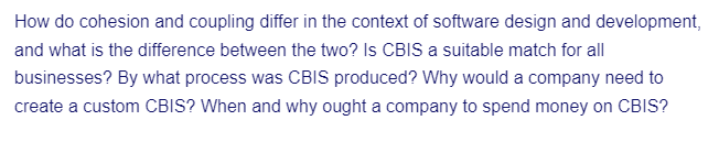 How do cohesion and coupling differ in the context of software design and development,
and what is the difference between the two? Is CBIS a suitable match for all
businesses? By what process was CBIS produced? Why would a company need to
create a custom CBIS? When and why ought a company to spend money on CBIS?