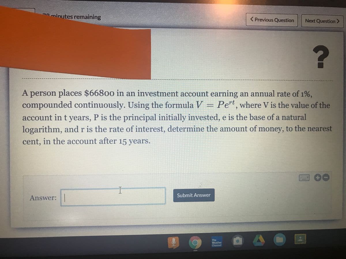 20 minutes remaining
< Previous Question
Next Question >
?
A person places $66800 in an investment account earning an annual rate of 1%,
compounded continuously. Using the formula V = Pert, where V is the value of the
account in t years, P is the principal initially invested, e is the base of a natural
logarithm, and r is the rate of interest, determine the amount of money, to the nearest
cent, in the account after 15 years.
I
Submit Answer
Answer:|
The
Wwather
Channed
