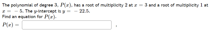 The polynomial of degree 3, P(x), has a root of multiplicity 2 at a = 3 and a root of multiplicity 1 at
x = - 5. The y-intercept is y
Find an equation for P(x).
- 22.5.
-
P(x)
