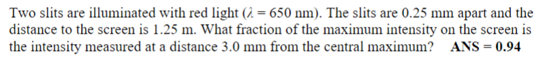 Two slits are illuminated with red light (2 = 650 nm). The slits are 0.25 mm apart and the
distance to the screen is 1.25 m. What fraction of the maximum intensity on the screen is
the intensity measured at a distance 3.0 mm from the central maximum?
