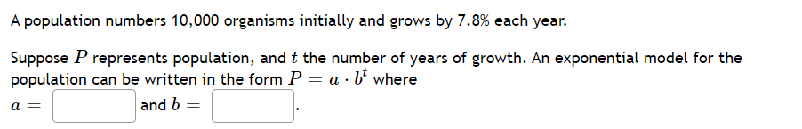A population numbers 10,000 organisms initially and grows by 7.8% each year.
Suppose P represents population, and t the number of years of growth. An exponential model for the
population can be written in the form P = a · b where
a =
and b =
