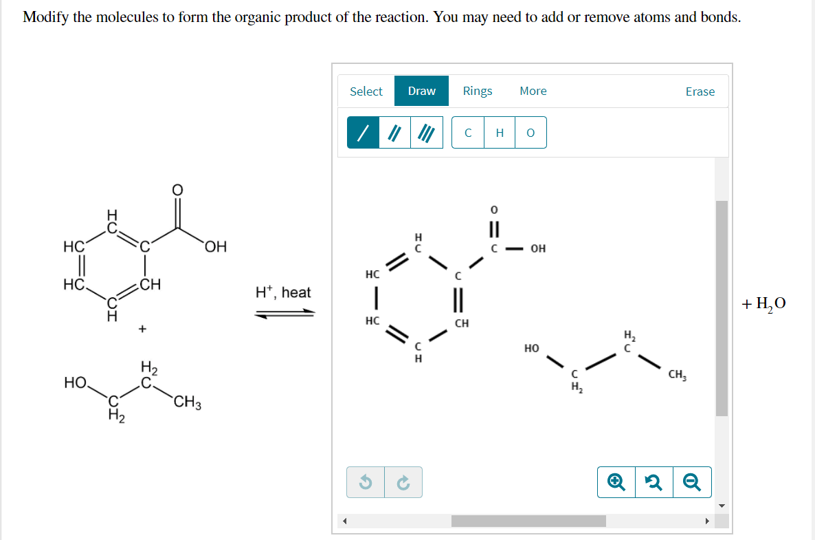 Modify the molecules to form the organic product of the reaction. You may need to add or remove atoms and bonds.
Select
Draw
Rings
More
Erase
C
H
II
HC
||
HO.
он
HC
HC.
CH
H*, heat
+ H,0
HC
CH
+
H2
но
H2
CH,
HỌ.
H2
CH3
H
//
