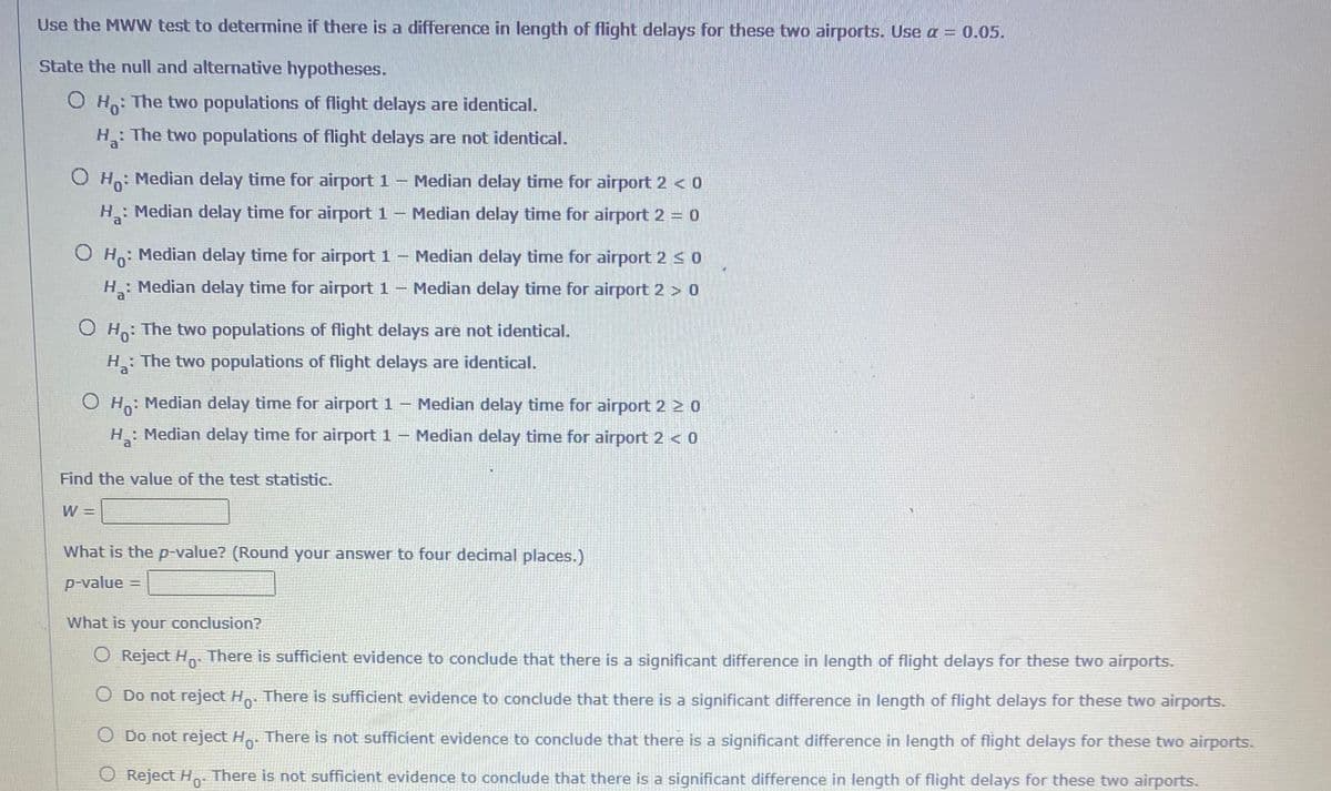 Use the MWW test to determine if there is a difference in length of flight delays for these two airports. Use a = 0.05.
State the null and alternative hypotheses.
O H: The two populations of flight delays are identical.
H: The two populations of flight delays are not identical.
O Ho: Median delay time for airport 1- Median delay time for airport 2 < 0
Ho:
H: Median delay time for airport 1- Median delay time for airport 2 = 0
O Ho: Median delay time for airport 1-
Ho:
Median delay time for airport 2 < 0
Median delay time for airport 1 – Median delay time for airport 2 > 0
O H: The two populations of flight delays are not identical.
H: The two populations of flight delays are identical.
O H,: Median delay time for airport 1 - Median delay time for airport 2 2 0
H: Median delay time for airport 1- Median delay time for airport 2 < 0
Find the value of the test statistic.
W
What is the p-value? (Round your answer to four decimal places.)
p-value =
%3D
What is your conclusion?
O Reject Ho. There is sufficient evidence to conclude that there is a significant difference in length of flight delays for these two airports.
O Do not reject H. There is sufficient evidence to conclude that there is a significant difference in length of flight delays for these two airports.
O Do not reject H. There is not sufficient evidence to conclude that there is a significant difference in length of flight delays for these two airports.
O Reject Ho: There is not sufficient evidence to conclude that there is a significant difference in length of flight delays for these two airports.
