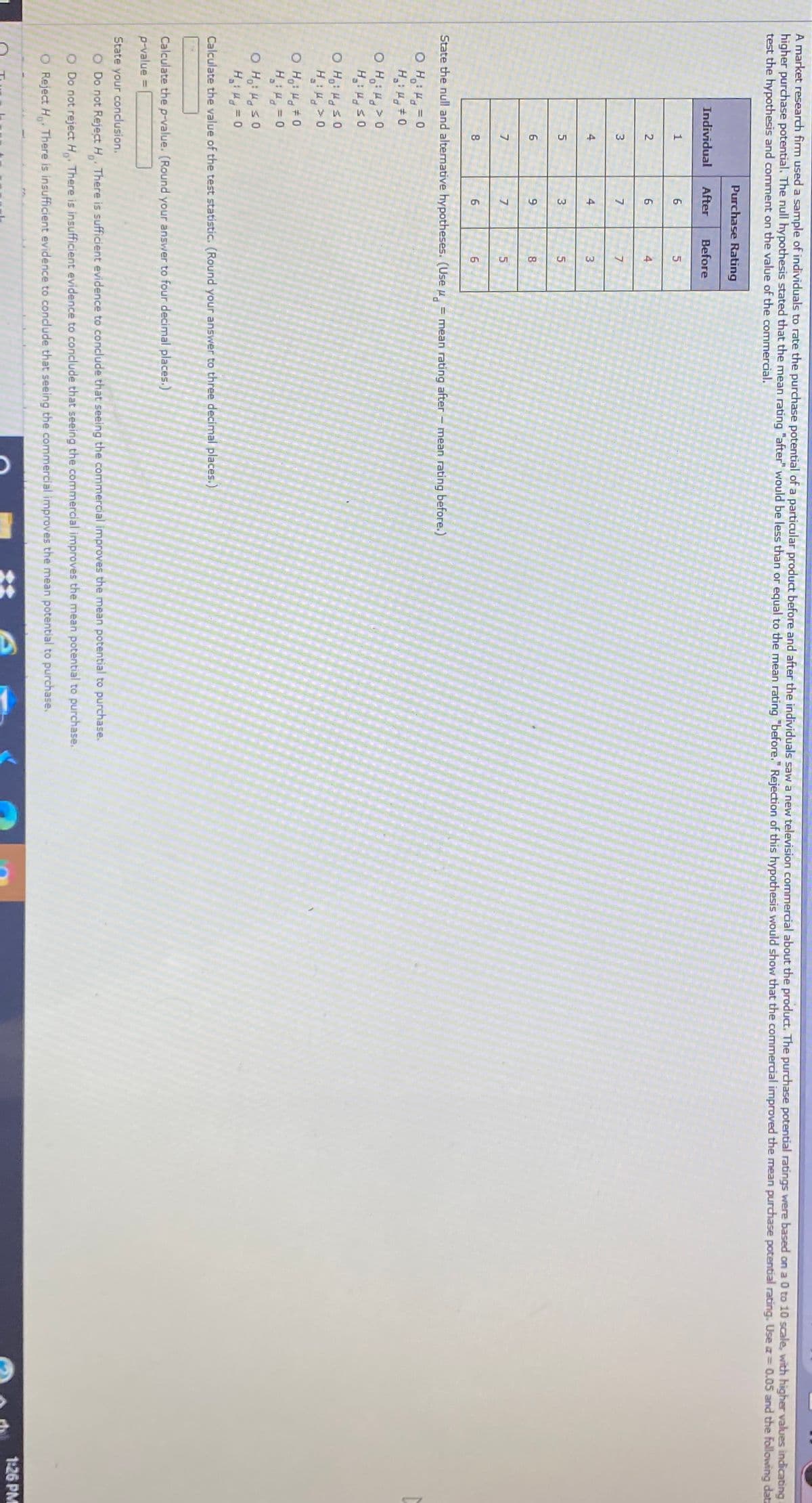 A market research firm used a sample of individuals to rate the purchase potential of a particular product before and after the individuals saw a new television commercial about the product. The purchase potential ratings were based on a 0 to 10 scale, with higher values indicatting
higher purchase potential. The null hypothesis stated that the mean rating "after" would be less than or equal to the mean rating "before." Rejection of this hypothesis would show that the commercial improved the mean purchase potential rating. Use a 0.05 and the following data
test the hypothesis and comment on the value of the commercial.
Purchase Rating
Individual
After
Before
6
6
4
7
4
4
3
3
8.
8
6.
State the null and alternative hypotheses. (Use u = mean rating after - mean rating before.)
O H: 4 = 0
H #0
O H,: H>0
H S0
H: >0
0 5 PH :H O
O H: H#0
u = 0
O H,: H s0
Hi Hq = 0
Calculate the value of the test statistic. (Round your answer to three decimal places.)
Calculate the p-value. (Round your answer to four decimal places.)
p-value
%3D
State your conclusion.
O Do not Reject H There is sufficient evidence to conclude that seeing the commercial improves the mean potential to purchase.
O Do not reject H There is insufficient evidence to conclude that seeing the commercial improves the mean potential to purchase.
O Reject H There is insufficient evidence to conclude that seeing the commercial improves the mean potential to purchase.
1:26 PM
