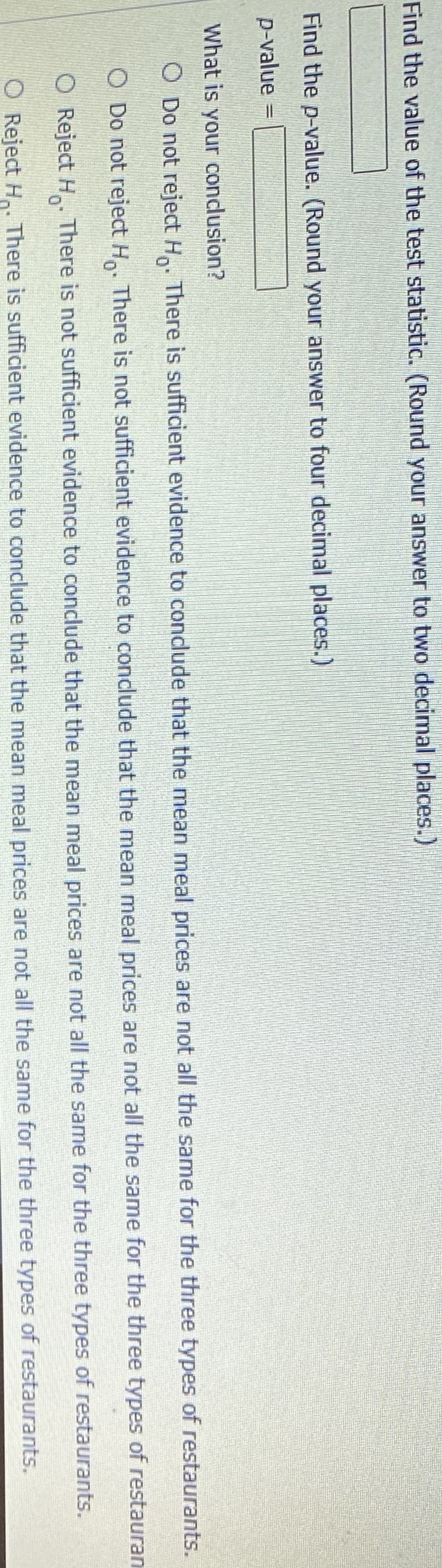 Find the value of the test statistic. (Round your answer to two decimal places.)
Find the p-value. (Round your answer to four decimal places.)
p-value =
What is your condusion?
O Do not reject H. There is sufficient evidence to condude that the mean meal prices are not all the same for the three types of restaurants.
O Do not reject H. There is not sufficient evidence to conclude that the mean meal prices are not all the same for the three types of restauran
O Reject H. There is not sufficient evidence to conclude that the mean meal prices are not all the same for the three types of restaurants.
O Reject H.. There is sufficient evidence to conclude that the mean meal prices are not all the same for the three types of restaurants.
