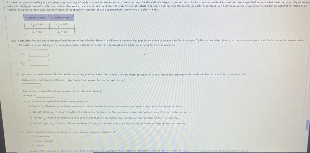 A consumer product testing organization uses a survey of readers to obtain customer satisfaction ratings for the nation's largest supermarkets. Each survey respondent is asked to rate a specified supermarket based on a variety of factors
such as: quality of products, selection, value, checkout efficiency, service, and store layout. An overall satisfaction score summarizes the rating for each respondent with 100 meaning the respondent is completely satisfied in terms of all
factors. Suppose sample data representative of independent samples of two supermarkets' customers are shown below.
Supermarket 1
Supermarket 2
= 260
2 = 300
X = 83
X2 = 82
%3D
(a) Formulate the null and alternative hypotheses to test whether there is a difference between the population mean customer satisfaction scores for the two retailers. (Let u, = the population mean satisfaction score for Supermarket
1's customers, and let u, = the population mean satisfaction score for Supermarket 2's customers. Enter != for # as needed.)
%3D
Ho
H
(b) Assume that experience with the satisfaction rating scale indicates that a population standard deviation of 14 is a reasonable assumption for both retailers. Conduct the hypothesis test.
Calculate the test statistic. (Use u, - H. Round your answer to two decimal places.)
Report the p-value. (Round your answer to four decimal places.).
p-value =
At a 0.05 level of significance what is your conclusion?
O Reject Ho: There is not sufficient evidence to conclude that the population mean satisfaction scores differ for the two retailers.
O Do not reject H. There is not sufficient evidence to conclude that the population mean satisfaction scores differ for the two retailers.
0°
Reject Ho: There is sufficient evidence to conclude that the population mean satisfaction scores differ for the two retailers.
Do not reject Ho: There is sufficient evidence to conclude that the population mean satisfaction scores differ for the two retailers.
(c) Which retailer, if either, appears to have the greater customer satisfaction?
O Supermarket 1
O Supermarket 2
neither
Provide a 95% confidence interval for the difference between the population mean customer satisfaction scores for the two retailers. (Use x,-x. Round your answers to two decimal places.)
