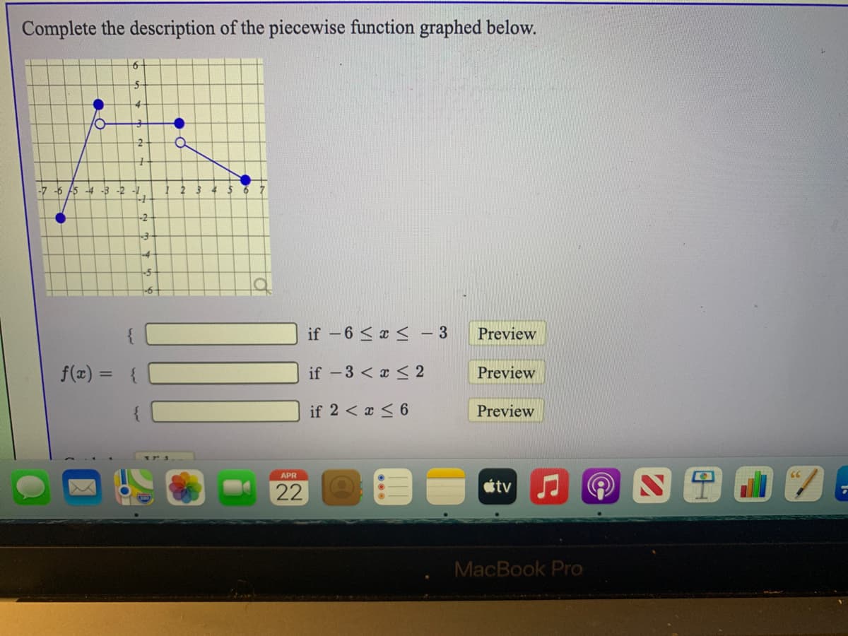 Complete the description of the piecewise function graphed below.
4-
-7 -6 A5 -4 -3 -2 -1
-2
if -6 < a <
- 3
Preview
f(x) = {
if -3 < x < 2
Preview
if 2 < x < 6
Preview
APR
tv
22
MacBook Pro
