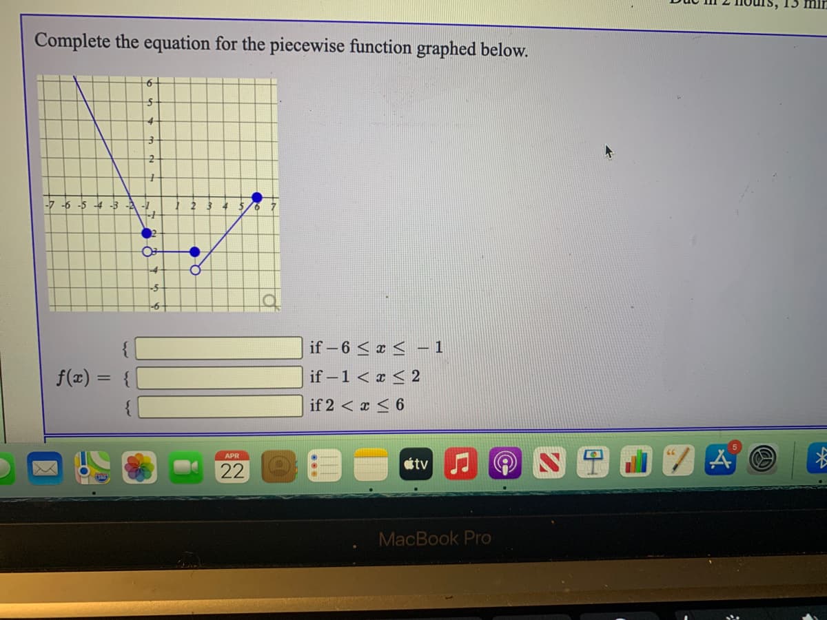 15 m
Complete the equation for the piecewise function graphed below.
up
-6 -5
-4 -3 -2 -1
if - 6 < e < -1
if – 1 < x < 2
f(x) =
if 2 < x < 6
APR
22
étv O
MacBook Pro
