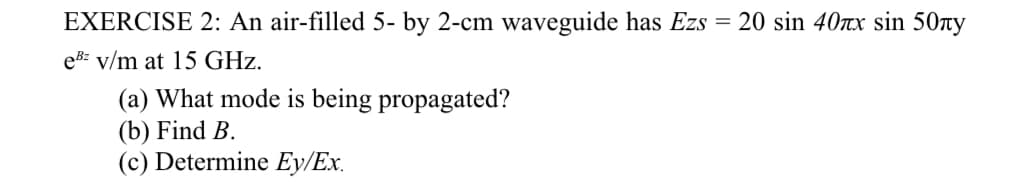 EXERCISE 2: An air-filled 5- by 2-cm waveguide has Ezs = 20 sin 40rx sin 50y
ebz v/m at 15 GHz.
(a) What mode is being propagated?
(b) Find B.
(c) Determine Ey/Ex.
