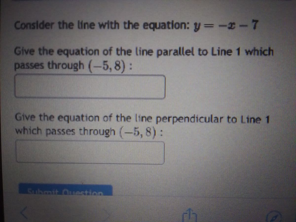 Consider the line with the equation: y = -x - 7
Give the equation of the line parallel to Line 1 which
passes through (-5,8):
Give the equation of the line perpendicular to Line 1
which passes through (-5, 8):
uhmit estion
11