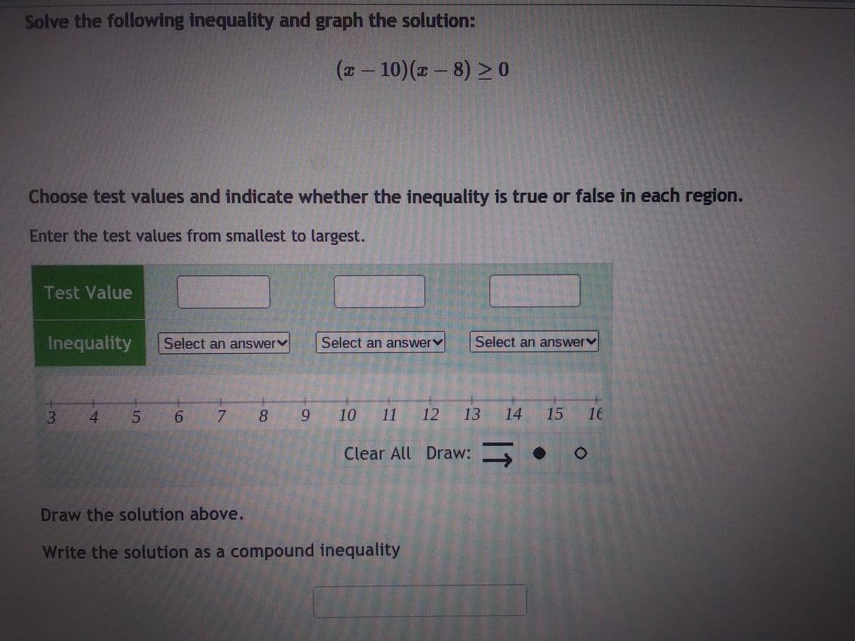 Solve the following inequality and graph the solution:
(x - 10) (x-8) > 0
Choose test values and indicate whether the inequality is true or false in each region.
Enter the test values from smallest to largest.
Test Value
Inequality
3
4
5
Select an answer
Select an answer
Select an answery
6 7 8 9 10 11 12 13 14 15 16
Clear All Draw: —
Draw the solution above.
Write the solution as a compound inequality
