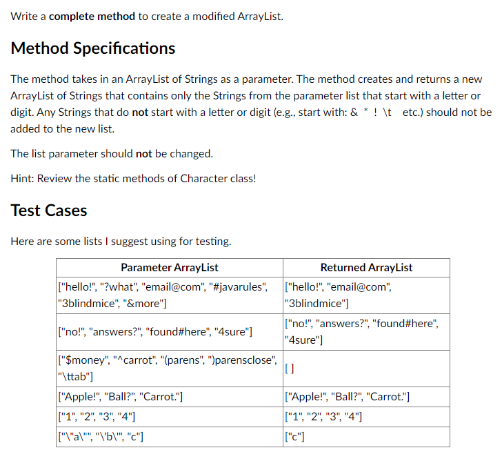 Write a complete method to create a modified ArrayList.
Method Specifications
The method takes in an ArrayList of Strings as a parameter. The method creates and returns a new
ArrayList of Strings that contains only the Strings from the parameter list that start with a letter or
digit. Any Strings that do not start with a letter or digit (e.g., start with: & * ! \t etc.) should not be
added to the new list.
The list parameter should not be changed.
Hint: Review the static methods of Character class!
Test Cases
Here are some lists I suggest using for testing.
Parameter ArrayList
["hello!", "?what", "email@com", "#javarules",
"3blindmice", "&more"]
["no!", "answers?", "found#here", "4sure"]
["$money", "^carrot", "(parens", ")parensclose",
"\ttab"]
["Apple!", "Ball?", "Carrot."]
["1", "2", "3", "4"]
["\"a\"", "\"b\"", "c"]
Returned ArrayList
["hello!", "email@com",
"3blindmice"]
["no!", "answers?", "found#here",
"4sure"]
[]
["Apple!", "Ball?", "Carrot."]
["1", "2", "3", "4"]
["c"]