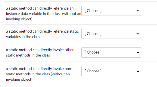 a static method can directly reference an
instance data variable in the class (without an
invoking object)
a static method can directly reference static
variables in the class
a static method can directly invoke other
static methods in the class
a static method can directly invoke non-
static methods in the class (without an
invoking object)
[Choose]
[Choose ]
[Choose ]
[Choose ]